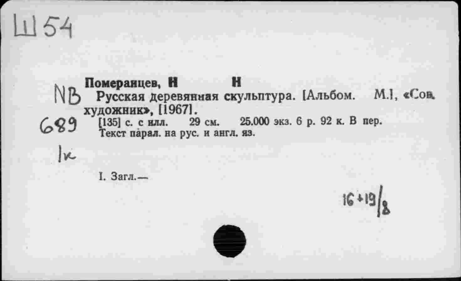 ﻿LU 5 Л
Nb
G«9
Померанцев, НН
Русская деревянная скульптура. [Альбом. М.1, «Соа, художник», [19671.
[135] с. с илл. 29 см. 25.000 экз. 6 р. 92 к. В пер.
Текст парал. на рус. и англ. яз.
I. Загл.—
